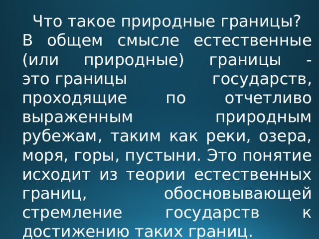 Что такое природные границы? В общем смысле естественные (или природные) границы - это границы государств, проходящие по отчетливо выраженным природным рубежам, таким как реки, озера, моря, горы, пустыни. Это понятие исходит из теории естественных границ, обосновывающей стремление государств к достижению таких границ. 