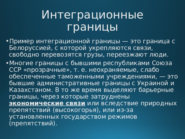 Интеграционные границы Пример интеграционной границы — это граница с Белоруссией, с которой укрепляются связи, свободно перевозятся грузы, переезжают люди. Многие границы с бывшими республиками Союза ССР «прозрачные», т. е. неохраняемые, слабо обеспеченные таможенными учреждениями, — это бывшие административные границы с Украиной и Казахстаном. В то же время выделяют барьерные границы, через которые затруднены  экономические связи  или вследствие природных препятствий (высокогорья), или из-за установленных государством режимов (препятствий).  