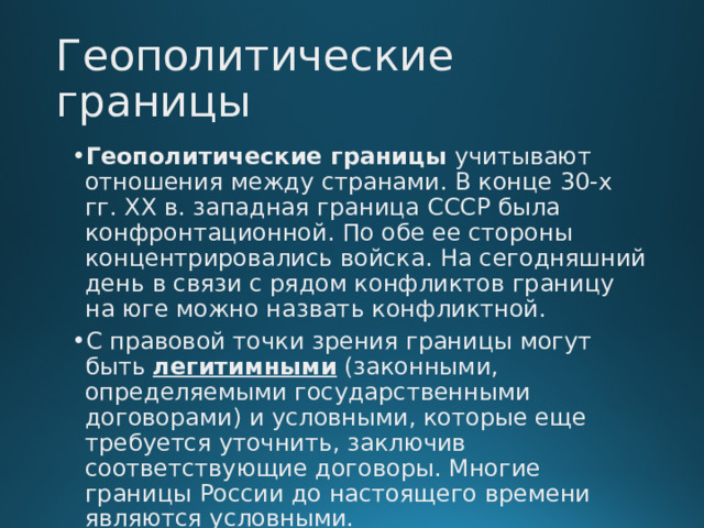 Геополитические границы Геополитические границы  учитывают отношения между странами. В конце 30-х гг. XX в. западная граница СССР была конфронтационной. По обе ее стороны концентрировались войска. На сегодняшний день в связи с рядом конфликтов границу на юге можно назвать конфликтной. С правовой точки зрения границы могут быть  легитимными  (законными, определяемыми государственными договорами) и условными, которые еще требуется уточнить, заключив соответствующие договоры. Многие границы России до настоящего времени являются условными.  