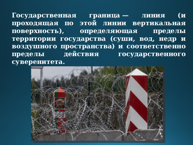 Государственная граница — линия (и проходящая по этой линии вертикальная поверхность), определяющая пределы территории государства (суши, вод, недр и воздушного пространства) и соответственно пределы действия государственного суверенитета. 
