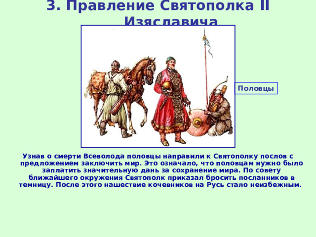 3. Правление Святополка II Изяславича Половцы Узнав о смерти Всеволода половцы направили к Святополку послов с предложением заключить мир. Это означало, что половцам нужно было заплатить значительную дань за сохранение мира. По совету ближайшего окружения Святополк приказал бросить посланников в темницу. После этого нашествие кочевников на Русь стало неизбежным. 