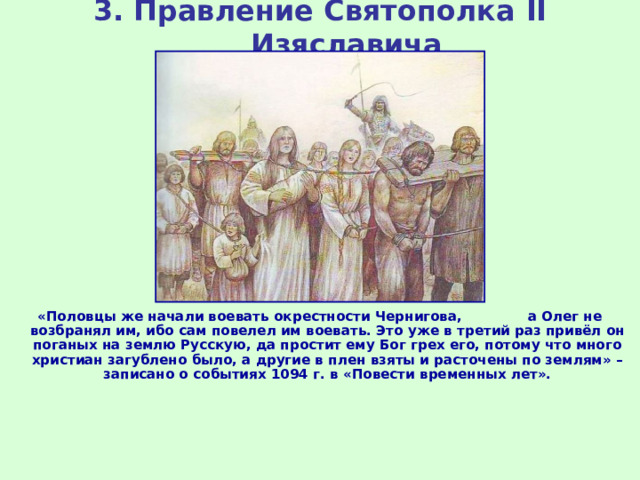 3. Правление Святополка II Изяславича «Половцы же начали воевать окрестности Чернигова, а Олег не возбранял им, ибо сам повелел им воевать. Это уже в третий раз привёл он поганых на землю Русскую, да простит ему Бог грех его, потому что много христиан загублено было, а другие в плен взяты и расточены по землям» – записано о событиях 1094 г. в «Повести временных лет». 