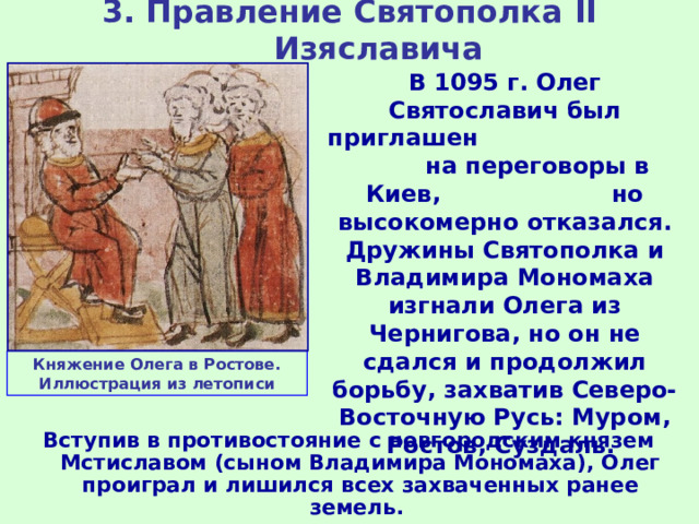 3. Правление Святополка II Изяславича В 1095 г. Олег Святославич был приглашен на переговоры в Киев, но высокомерно отказался. Дружины Святополка и Владимира Мономаха изгнали Олега из Чернигова, но он не сдался и продолжил борьбу, захватив Северо-Восточную Русь: Муром, Ростов, Суздаль. Княжение Олега в Ростове. Иллюстрация из летописи Вступив в противостояние с новгородским князем Мстиславом (сыном Владимира Мономаха), Олег проиграл и лишился всех захваченных ранее земель. 