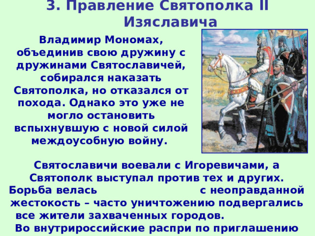 3. Правление Святополка II Изяславича Владимир Мономах, объединив свою дружину с дружинами Святославичей, собирался наказать Святополка, но отказался от похода. Однако это уже не могло остановить вспыхнувшую с новой силой междоусобную войну. Святославичи воевали с Игоревичами, а Святополк выступал против тех и других. Борьба велась с неоправданной жестокость – часто уничтожению подвергались все жители захваченных городов. Во внутрироссийские распри по приглашению князей вмешивались то поляки, то венгры, то половцы. 
