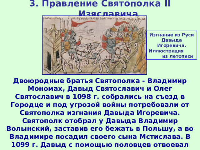 3. Правление Святополка II Изяславича Изгнание из Руси Давыда Игоревича. Иллюстрация из летописи Двоюродные братья Святополка - Владимир Мономах, Давыд Святославич и Олег Святославич в 1098 г. собрались на съезд в Городце и под угрозой войны потребовали от Святополка изгнания Давыда Игоревича. Святополк отобрал у Давыда Владимир Волынский, заставив его бежать в Польшу, а во Владимире посадил своего сына Мстислава. В 1099 г. Давыд с помощью половцев отвоевал Владимир, а Мстислав погиб при его осаде. 