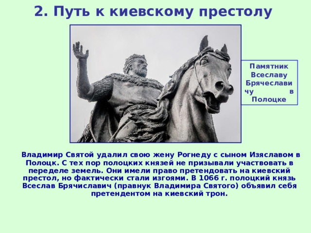 2. Путь к киевскому престолу Памятник Всеславу Брячеславичу в Полоцке  Владимир Святой удалил свою жену Рогнеду с сыном Изяславом в Полоцк. С тех пор полоцких князей не призывали участвовать в переделе земель. Они имели право претендовать на киевский престол, но фактически стали изгоями. В 1066 г. полоцкий князь Всеслав Брячиславич (правнук Владимира Святого) объявил себя претендентом на киевский трон. 
