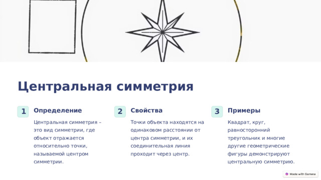 Центральная симметрия Определение Свойства Примеры 1 2 3 Центральная симметрия – это вид симметрии, где объект отражается относительно точки, называемой центром симметрии. Точки объекта находятся на одинаковом расстоянии от центра симметрии, и их соединительная линия проходит через центр. Квадрат, круг, равносторонний треугольник и многие другие геометрические фигуры демонстрируют центральную симметрию.  
