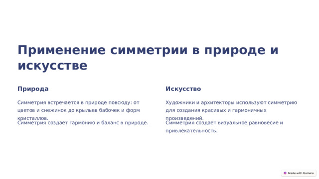 Применение симметрии в природе и искусстве Природа Искусство Симметрия встречается в природе повсюду: от цветов и снежинок до крыльев бабочек и форм кристаллов. Художники и архитекторы используют симметрию для создания красивых и гармоничных произведений. Симметрия создает гармонию и баланс в природе. Симметрия создает визуальное равновесие и привлекательность.  