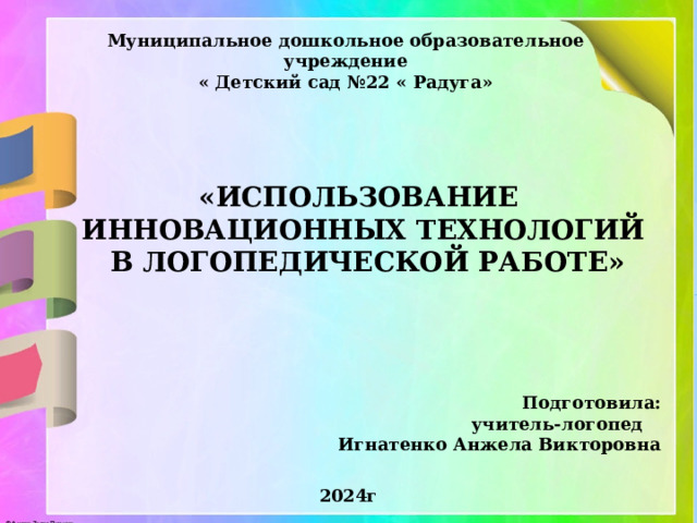 Муниципальное дошкольное образовательное учреждение « Детский сад №22 « Радуга» «ИСПОЛЬЗОВАНИЕ ИННОВАЦИОННЫХ ТЕХНОЛОГИЙ В ЛОГОПЕДИЧЕСКОЙ РАБОТЕ» Подготовила: учитель-логопед Игнатенко Анжела Викторовна 2024г 