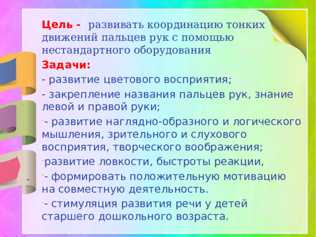 Цель - развивать координацию тонких движений пальцев рук с помощью нестандартного оборудования Задачи: - развитие цветового восприятия; - закрепление названия пальцев рук, знание левой и правой руки; - развитие наглядно-образного и логического мышления, зрительного и слухового восприятия, творческого воображения; развитие ловкости, быстроты реакции, - формировать положительную мотивацию на совместную деятельность. - стимуляция развития речи у детей старшего дошкольного возраста. -  