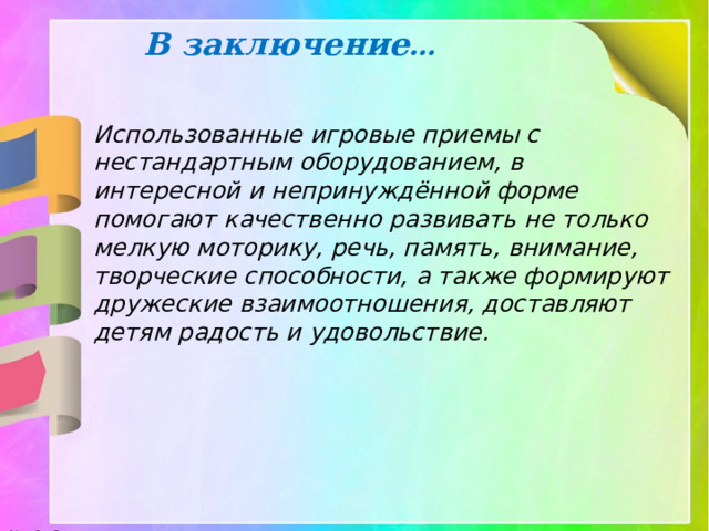 В заключение … Использованные игровые приемы с нестандартным оборудованием, в интересной и непринуждённой форме помогают качественно развивать не только мелкую моторику, речь, память, внимание, творческие способности, а также формируют дружеские взаимоотношения, доставляют детям радость и удовольствие. 