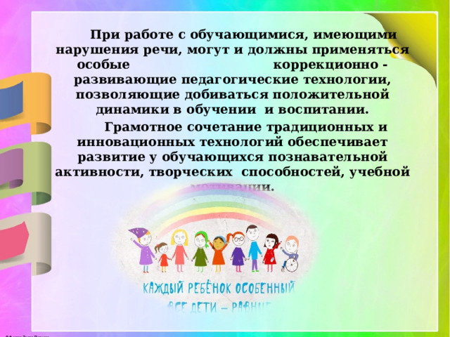 При работе с обучающимися, имеющими нарушения речи, могут и должны применяться особые коррекционно - развивающие педагогические технологии, позволяющие добиваться положительной динамики в обучении  и воспитании.  Грамотное сочетание традиционных и инновационных технологий обеспечивает развитие у обучающихся познавательной активности, творческих  способностей, учебной мотивации. 
