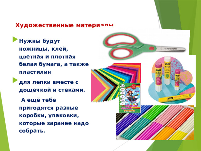 Художественные материалы Нужны будут ножницы, клей, цветная и плотная белая бумага, а также пластилин для лепки вместе с дощечкой и стеками.  А ещё тебе пригодятся разные коробки, упаковки, которые заранее надо собрать. 