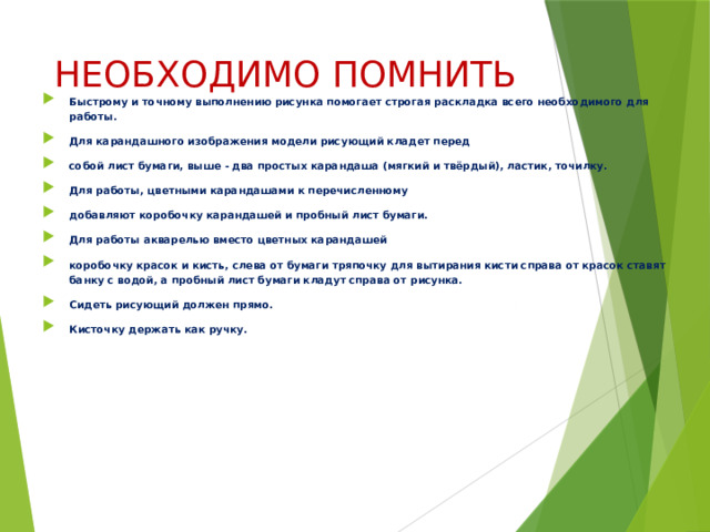 НЕОБХОДИМО ПОМНИТЬ Быстрому и точному выполнению рисунка помогает строгая раскладка всего необходимого для работы. Для карандашного изображения модели рисующий кладет перед собой лист бумаги, выше - два простых карандаша (мягкий и твёрдый), ластик, точилку. Для работы, цветными карандашами к перечисленному добавляют коробочку карандашей и пробный лист бумаги. Для работы акварелью вместо цветных карандашей коробочку красок и кисть, слева от бумаги тряпочку для вытирания кисти справа от красок ставят банку с водой, а пробный лист бумаги кладут справа от рисунка. Сидеть рисующий должен прямо. Кисточку держать как ручку.  