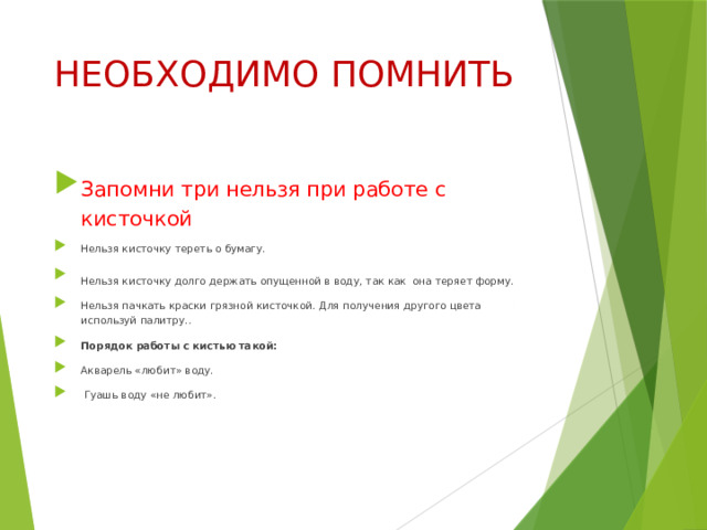 НЕОБХОДИМО ПОМНИТЬ Запомни три нельзя при работе с кисточкой Нельзя кисточку тереть о бумагу. Нельзя кисточку долго держать опущенной в воду, так как  она теряет форму. Нельзя пачкать краски грязной кисточкой. Для получения другого цвета используй палитру.. Порядок работы с кистью такой: Акварель «любит» воду.  Гуашь воду «не любит». 