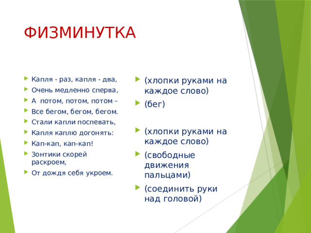 ФИЗМИНУТКА Капля - раз, капля - два, Очень медленно сперва, А потом, потом, потом – Все бегом, бегом, бегом. Стали капли поспевать, Капля каплю догонять: Кап-кап, кап-кап! Зонтики скорей раскроем, От дождя себя укроем. (хлопки руками на каждое слово) (бег) (хлопки руками на каждое слово) (свободные движения пальцами) (соединить руки над головой) 