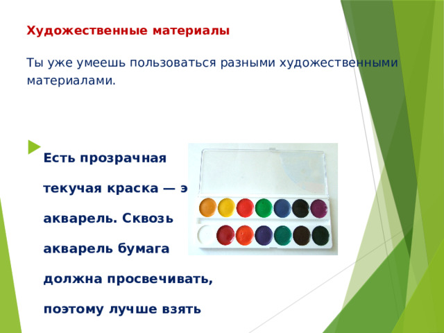 Художественные материалы   Ты уже умеешь пользоваться разными художественными материалами.   Есть прозрачная текучая краска — это акварель. Сквозь акварель бумага должна просвечивать, поэтому лучше взять специальную белую шероховатую бумагу. 