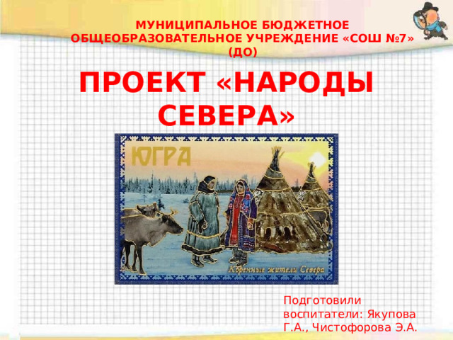 МУНИЦИПАЛЬНОЕ БЮДЖЕТНОЕ ОБЩЕОБРАЗОВАТЕЛЬНОЕ УЧРЕЖДЕНИЕ «СОШ №7» (ДО) ПРОЕКТ «НАРОДЫ СЕВЕРА» Подготовили воспитатели: Якупова Г.А., Чистофорова Э.А. 