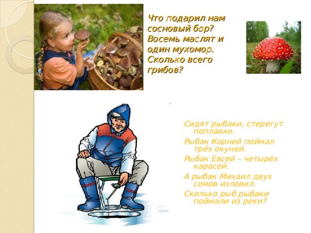 Что подарил нам сосновый бор?  Восемь маслят и один мухомор.  Сколько всего грибов? Сидят рыбаки, стерегут поплавки. Рыбак Корней поймал трёх окуней. Рыбак Евсей – четырёх карасей. А рыбак Михаил двух сомов изловил. Сколько рыб рыбаки поймали из реки? 