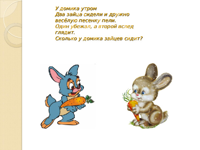 У домика утром  Два зайца сидели и дружно весёлую песенку пели.  Один убежал, а второй вслед глядит.  Сколько у домика зайцев сидит? 