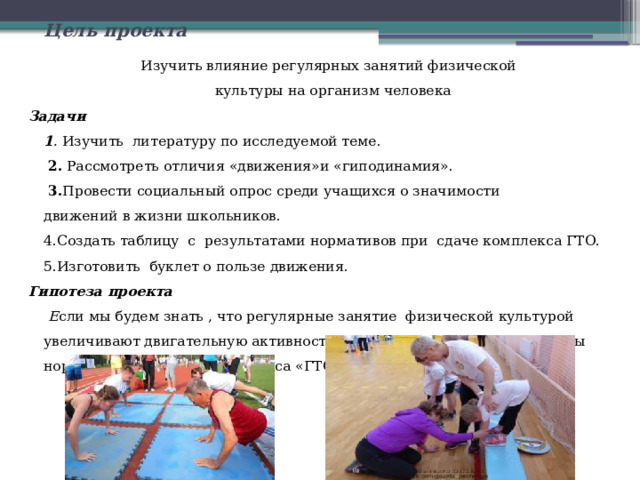  Цель проекта  Изучить влияние регулярных занятий физической   культуры на организм человека Задачи  1 . Изучить литературу по исследуемой теме.   2. Рассмотреть отличия «движения»и «гиподинамия».   3. Провести социальный опрос среди учащихся о значимости  движений в жизни школьников.  4.Создать таблицу  с  результатами нормативов при  сдаче комплекса ГТО.  5.Изготовить буклет о пользе движения. Гипотеза проекта   Е сли мы будем знать , что регулярные занятие физической культурой увеличивают двигательную активность, то сможем улучшить результаты нормативов при сдаче комплекса «ГТО» 