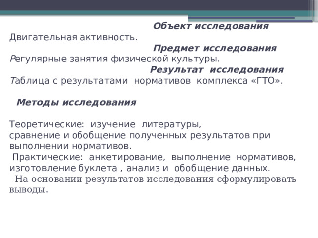     Объект исследования  Двигательная активность.        Предмет исследования  Р егулярные занятия физической культуры.   Результат исследования  Т аблица с результатами  нормативов  комплекса «ГТО».   Методы исследования   Теоретические:  изучение  литературы,  сравнение и обобщение полученных результатов при  выполнении нормативов.   Практические:  анкетирование,  выполнение  нормативов, изготовление буклета , анализ и  обобщение данных.   На основании результатов исследования сформулировать выводы.     