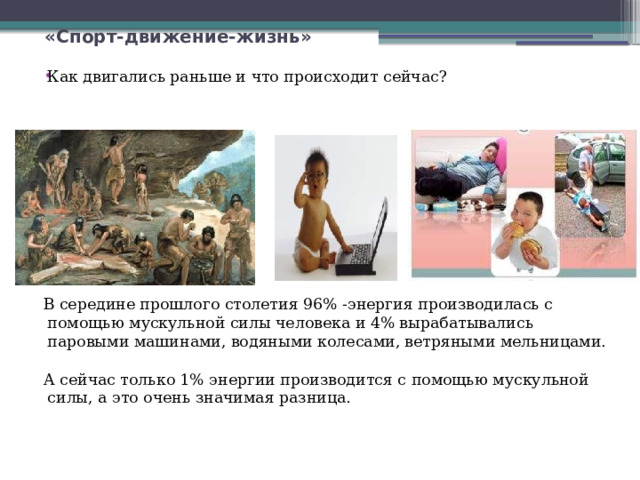  «Спорт-движение-жизнь» Как двигались раньше и что происходит сейчас? В середине прошлого столетия 96% -энергия производилась с помощью мускульной силы человека и 4% вырабатывались паровыми машинами, водяными колесами, ветряными мельницами. А сейчас только 1% энергии производится с помощью мускульной силы, а это очень значимая разница. 