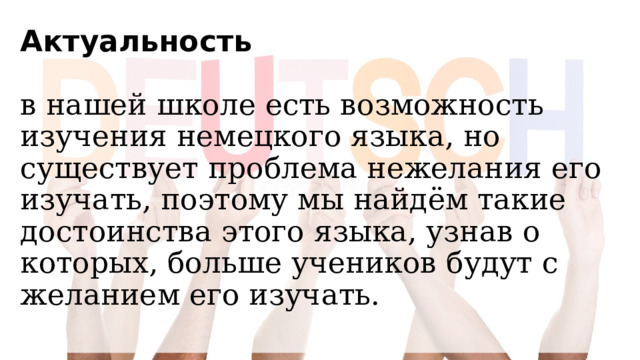 Актуальность   в нашей школе есть возможность изучения немецкого языка, но существует проблема нежелания его изучать, поэтому мы найдём такие достоинства этого языка, узнав о которых, больше учеников будут с желанием его изучать.   