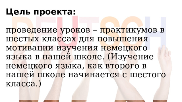 Цель проекта:   проведение уроков – практикумов в шестых классах для повышения мотивации изучения немецкого языка в нашей школе. (Изучение немецкого языка, как второго в нашей школе начинается с шестого класса.)   