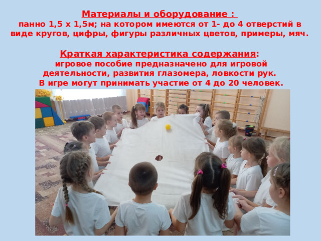 Материалы и оборудование : панно 1,5 х 1,5м; на котором имеются от 1- до 4 отверстий в виде кругов, цифры, фигуры различных цветов, примеры, мяч.  Краткая характеристика содержания :  игровое пособие предназначено для игровой деятельности, развития глазомера, ловкости рук.  В игре могут принимать участие от 4 до 20 человек. 