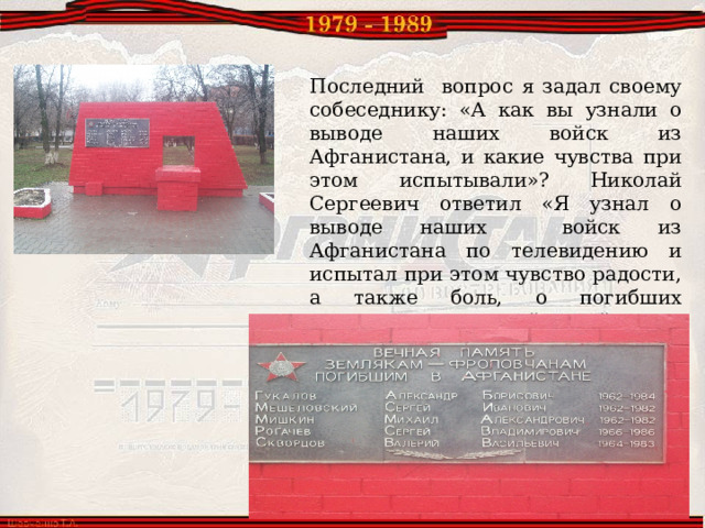 Последний вопрос я задал своему собеседнику: «А как вы узнали о выводе наших войск из Афганистана, и какие чувства при этом испытывали»? Николай Сергеевич ответил «Я узнал о выводе наших войск из Афганистана по телевидению и испытал при этом чувство радости, а также боль, о погибших земляках, в этой войне с территории Фроловского района погибло пять человек». 