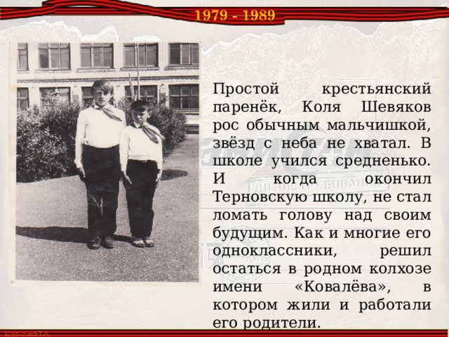 Простой крестьянский паренёк, Коля Шевяков рос обычным мальчишкой, звёзд с неба не хватал. В школе учился средненько. И когда окончил Терновскую школу, не стал ломать голову над своим будущим. Как и многие его одноклассники, решил остаться в родном колхозе имени «Ковалёва», в котором жили и работали его родители. 