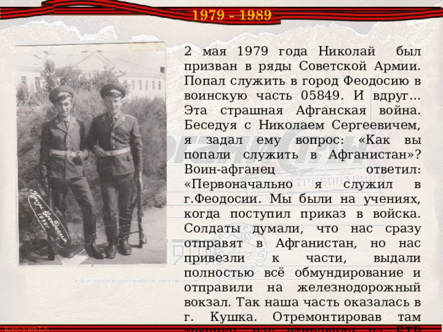 2 мая 1979 года Николай был призван в ряды Советской Армии. Попал служить в город Феодосию в воинскую часть 05849.  И вдруг… Эта страшная Афганская война. Беседуя с Николаем Сергеевичем, я задал ему вопрос: «Как вы попали служить в Афганистан»? Воин-афганец ответил: «Первоначально я служил в г.Феодосии. Мы были на учениях, когда поступил приказ в войска. Солдаты думали, что нас сразу отправят в Афганистан, но нас привезли к части, выдали полностью всё обмундирование и отправили на железнодорожный вокзал. Так наша часть оказалась в г. Кушка. Отремонтировав там технику, нас отправили на БТР пересекать границу с Афганистаном, своим ходом дошли мы до г. Кандагар». 