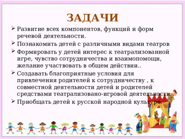 ЗАДАЧИ Развитие всех компонентов, функций и форм речевой деятельности. Познакомить детей с различными видами театров Формировать у детей интерес к театрализованной игре, чувство сотрудничества и взаимопомощи, желание участвовать в общем действии.. Создавать благоприятные условия для привлечения родителей к сотрудничеству , к совместной деятельности детей и родителей средствами театрализовано-игровой деятельности. Приобщать детей к русской народной культуре. 