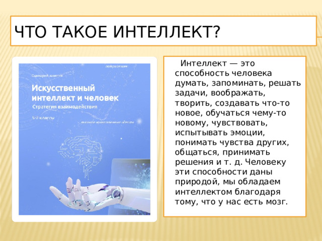 Что такое интеллект?  Интеллект — это способность человека думать, запоминать, решать задачи, воображать, творить, создавать что-то новое, обучаться чему-то новому, чувствовать, испытывать эмоции, понимать чувства других, общаться, принимать решения и т. д. Человеку эти способности даны природой, мы обладаем интеллектом благодаря тому, что у нас есть мозг. 