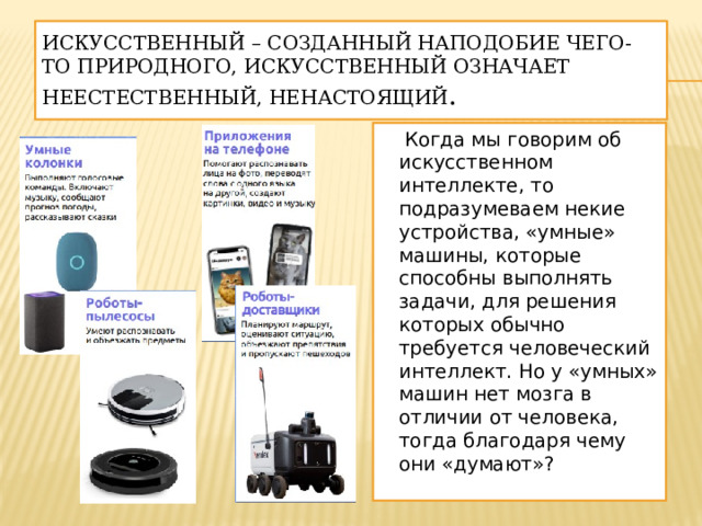 Искусственный – созданный наподобие чего-то природного, искусственный означает неестественный, ненастоящий .  Когда мы говорим об искусственном интеллекте, то подразумеваем некие устройства, «умные» машины, которые способны выполнять задачи, для решения которых обычно требуется человеческий интеллект. Но у «умных» машин нет мозга в отличии от человека, тогда благодаря чему они «думают»? 