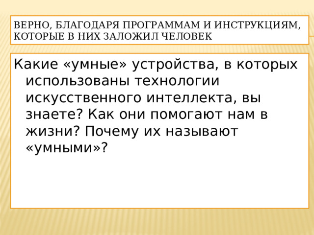 Верно, благодаря программам и инструкциям, которые в них заложил человек Какие «умные» устройства, в которых использованы технологии искусственного интеллекта, вы знаете? Как они помогают нам в жизни? Почему их называют «умными»? 