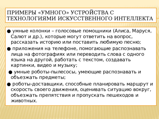 Примеры «умного» устройства с технологиями искусственного интеллекта ● умные колонки – голосовые помощники (Алиса, Маруся, Салют и др.), которые могут ответить на вопрос, рассказать историю или поставить любимую песню; ● приложения на телефоне, помогающие распознавать лица на фотографиях или переводить слова с одного языка на другой, работать с текстом, создавать картинки, видео и музыку; ● умные роботы-пылесосы, умеющие распознавать и объезжать предметы; ● роботы-доставщики, способные планировать маршрут и скорость своего движения, оценивать ситуацию вокруг, объезжать препятствия и пропускать пешеходов и животных. 