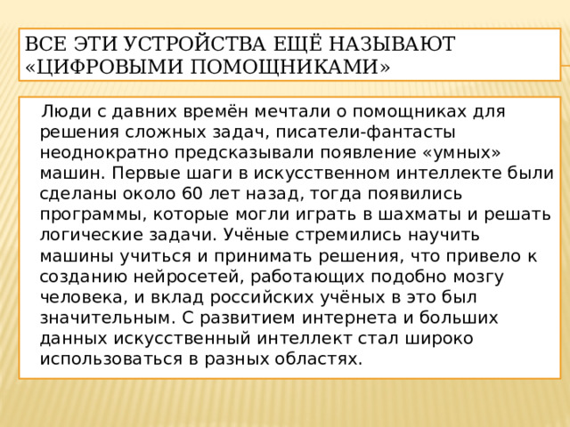 Все эти устройства ещё называют «цифровыми помощниками»  Люди с давних времён мечтали о помощниках для решения сложных задач, писатели-фантасты неоднократно предсказывали появление «умных» машин. Первые шаги в искусственном интеллекте были сделаны около 60 лет назад, тогда появились программы, которые могли играть в шахматы и решать логические задачи. Учёные стремились научить машины учиться и принимать решения, что привело к созданию нейросетей, работающих подобно мозгу человека, и вклад российских учёных в это был значительным. С развитием интернета и больших данных искусственный интеллект стал широко использоваться в разных областях. 