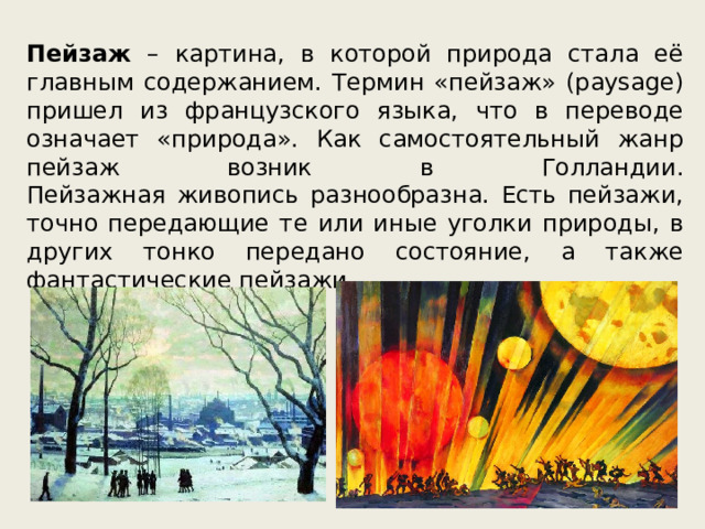 Пейзаж – картина, в которой природа стала её главным содержанием. Термин «пейзаж» (paysage) пришел из французского языка, что в переводе означает «природа». Как самостоятельный жанр пейзаж возник в Голландии.  Пейзажная живопись разнообразна. Есть пейзажи, точно передающие те или иные уголки природы, в других тонко передано состояние, а также фантастические пейзажи. 
