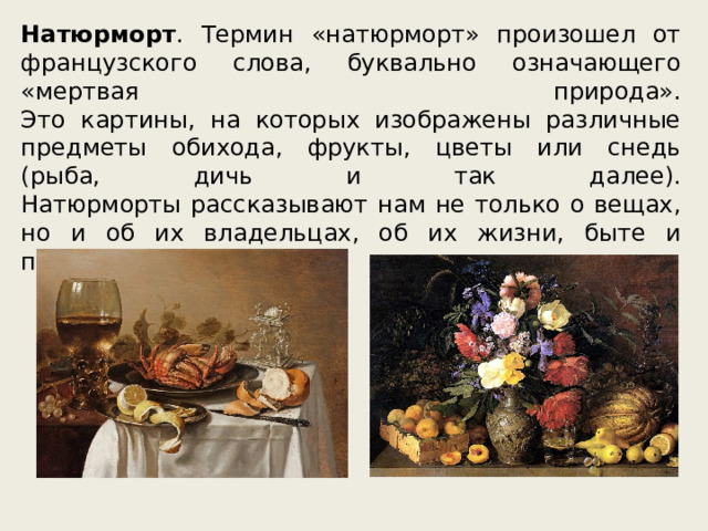 Натюрморт . Термин «натюрморт» произошел от французского слова, буквально означающего «мертвая природа».  Это картины, на которых изображены различные предметы обихода, фрукты, цветы или снедь (рыба, дичь и так далее).  Натюрморты рассказывают нам не только о вещах, но и об их владельцах, об их жизни, быте и привычках. 