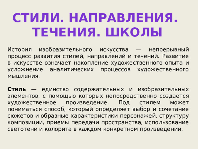 Стили. Направления. Течения. школы История изобразительного искусства — непрерывный процесс развития стилей, направлений и течений. Развитие в искусстве означает накопление художественного опыта и усложнение аналитических процессов художественного мышления. Стиль — единство содержательных и изобразительных элементов, с помощью которых непосредственно создается художественное произведение. Под стилем может пониматься способ, который определяет выбор и сочетание сюжетов и образные характеристики персонажей, структуру композиции, приемы передачи пространства, использование светотени и колорита в каждом конкретном произведении. 