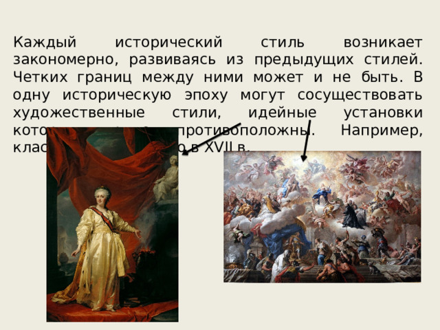 Каждый исторический стиль возникает закономерно, развиваясь из предыдущих стилей. Четких границ между ними может и не быть. В одну историческую эпоху могут сосуществовать художественные стили, идейные установки которых прямо противоположны. Например, классицизм и барокко в XVII в. 