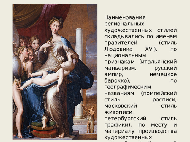 Наименования региональных художественных стилей складывались по именам правителей (стиль Людовика XVI), по национальным признакам (итальянский маньеризм, русский ампир, немецкое барокко), по географическим названиям (помпейский стиль росписи, московский стиль живописи, петербургский стиль графики), по месту и материалу производства художественных изделий (майссенский фарфор, лиможские эмали) и др. 
