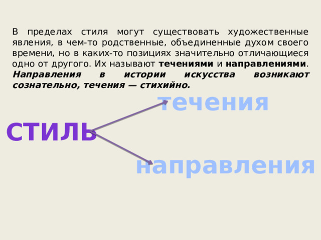 В пределах стиля могут существовать художественные явления, в чем-то родственные, объединенные духом своего времени, но в каких-то позициях значительно отличающиеся одно от другого. Их называют течениями и направлениями . Направления в истории искусства возникают сознательно, течения — стихийно. течения стиль направления 