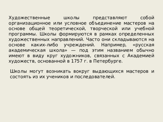 Художественные школы представляют собой организационное или условное объединение мастеров на основе общей теоретической, творческой или учебной программы. Школы формируются в рамках определенных художественных направлений. Часто они складываются на основе каких-либо учреждений. Например, «русская академическая школа» — под этим названием обычно имеют в виду круг художников, связанных с Академией художеств, основанной в 1757 г. в Петербурге. Школы могут возникать вокруг выдающихся мастеров и состоять из их учеников и последователей. 