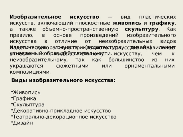 Изобразительное искусство — вид пластических искусств, включающий плоскостные живопись и графику , а также объемно-пространственную скульптуру . Как правило, в основе произведений изобразительного искусства в отличие от неизобразительных видов пластических искусств (архитектура, дизайн) лежит узнаваемый образ действительности. Изделия декоративно-прикладного искусства правильнее отнести к изобразительному искусству, чем к неизобразительному, так как большинство из них украшаются сюжетными или орнаментальными композициями. Виды изобразительного искусства: Живопись Графика Скульптура Декоративно-прикладное искусство Театрально-декорационное искусство Дизайн 