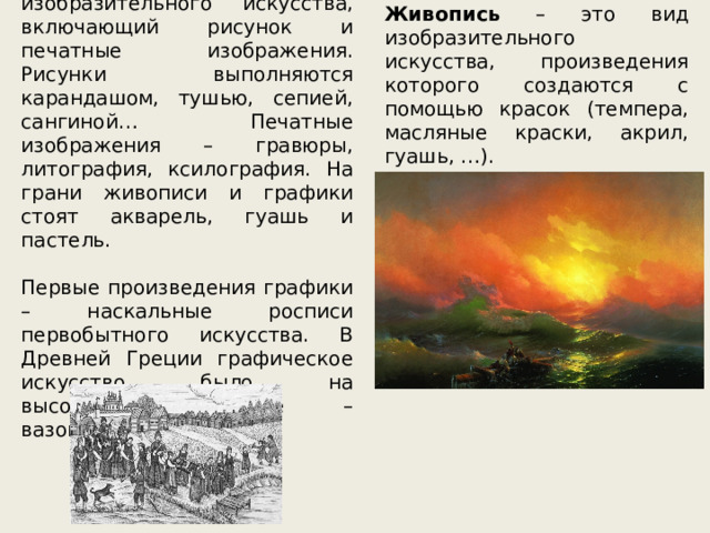 Графика – это вид изобразительного искусства, включающий рисунок и печатные изображения. Рисунки выполняются карандашом, тушью, сепией, сангиной… Печатные изображения – гравюры, литография, ксилография. На грани живописи и графики стоят акварель, гуашь и пастель. Первые произведения графики – наскальные росписи первобытного искусства. В Древней Греции графическое искусство было на высочайшем уровне – вазопись. Живопись – это вид изобразительного искусства, произведения которого создаются с помощью красок (темпера, масляные краски, акрил, гуашь, …). 
