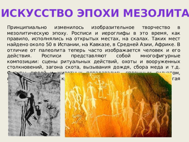 Искусство эпохи мезолита Принципиально изменилось изобразительное творчество в мезолитическую эпоху. Росписи и иероглифы в это время, как правило, исполнялись на открытых местах, на скалах. Таких мест найдено около 50 в Испании, на Кавказе, в Средней Азии, Африке. В отличие от палеолита теперь часто изображается человек и его действия. Росписи представляют собой многофигурные композиции: сцены ритуальных действий, охоты и вооруженных столкновений, загона скота, вызывания дождя, сбора меда и т.д. Фигуры людей и животных передавались сплошным силуэтом, красной или черной краской и были небольшими, редко достигая 75 см. 