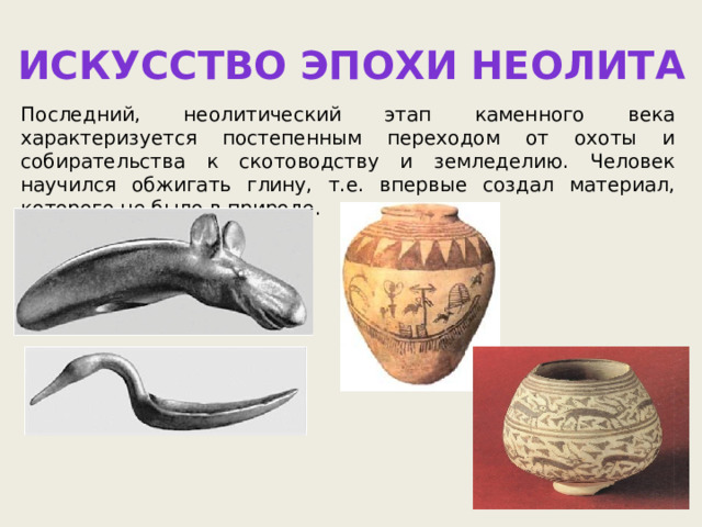 Искусство эпохи Неолита Последний, неолитический этап каменного века характеризуется постепенным переходом от охоты и собирательства к скотоводству и земледелию. Человек научился обжигать глину, т.е. впервые создал материал, которого не было в природе. 